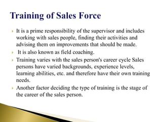  It is a prime responsibility of the supervisor and includes
working with sales people, finding their activities and
advising them on improvements that should be made.
 It is also known as field coaching.
 Training varies with the sales person's career cycle Sales
persons have varied backgrounds, experience levels,
learning abilities, etc. and therefore have their own training
needs.
 Another factor deciding the type of training is the stage of
the career of the sales person.
 