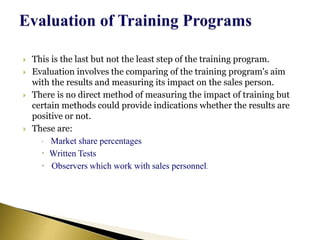  This is the last but not the least step of the training program.
 Evaluation involves the comparing of the training program's aim
with the results and measuring its impact on the sales person.
 There is no direct method of measuring the impact of training but
certain methods could provide indications whether the results are
positive or not.
 These are:
 Market share percentages
 Written Tests
 Observers which work with sales personnel.
 