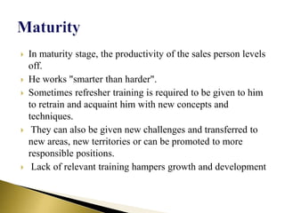  In maturity stage, the productivity of the sales person levels
off.
 He works "smarter than harder".
 Sometimes refresher training is required to be given to him
to retrain and acquaint him with new concepts and
techniques.
 They can also be given new challenges and transferred to
new areas, new territories or can be promoted to more
responsible positions.
 Lack of relevant training hampers growth and development
 