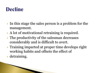  In this stage the sales person is a problem for the
management.
 A lot of motivational retraining is required.
 The productivity of the salesman decreases
considerably and is difficult to avert.
 Training imparted at proper time develops right
working habits and offsets the effect of
 detraining.
 