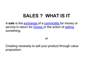 SALES ? WHAT IS IT
A sale is the exchange of a commodity for money or
service in return for money or the action of selling
something.
or
Creating necessity to sell your product through value
proposition .
 