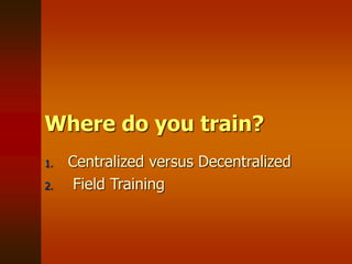 Where do you train?
1. Centralized versus Decentralized
2. Field Training
 