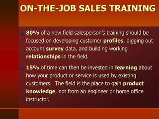  80% of a new field salesperson’s training should be
focused on developing customer profiles, digging out
account survey data, and building working
relationships in the field.
 15% of time can then be invested in learning about
how your product or service is used by existing
customers. The field is the place to gain product
knowledge, not from an engineer or home office
instructor.
ON-THE-JOB SALES TRAINING
 