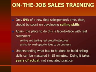  Only 5% of a new field salesperson’s time, then,
should be spent on developing selling skills.
 Again, the place to do this is face-to-face with real
customers:
– setting and testing real precall objectives
– asking for real opportunities to do business.
 Understanding what has to be done to build selling
skills can be mastered in 15 minutes. Doing it takes
years of actual, not simulated practice.
ON-THE-JOB SALES TRAINING
 