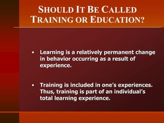 SHOULD IT BE CALLED
TRAINING OR EDUCATION?
• Learning is a relatively permanent change
in behavior occurring as a result of
experience.
• Training is included in one’s experiences.
Thus, training is part of an individual’s
total learning experience.
 