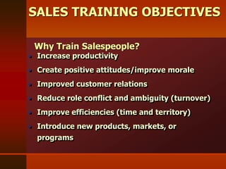 SALES TRAINING OBJECTIVES
 Increase productivity
 Create positive attitudes/improve morale
 Improved customer relations
 Reduce role conflict and ambiguity (turnover)
 Improve efficiencies (time and territory)
 Introduce new products, markets, or
programs
Why Train Salespeople?
 