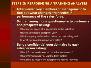 1. Interviewed key members or management to
find out what changes are needed in
performance of the sales force.
2. Sent an anonymous questionnaire to customers
and prospects asking:
 What do you expect of a salesperson in this industry?
 How do salespeople disappoint you?
 Which company in this industry does the best selling job?
 In what ways are its salespersons better?
3. Sent a confidential questionnaire to each
salesperson asking:
 What information do most of our salespersons need?
 What information do you want to learn better?
 What skills do most of our salespersons need to improve?
STEPS IN PERFORMING A TRAINING ANALYSIS
 