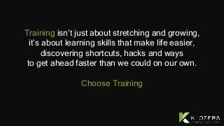 Training isn’t just about stretching and growing,
it’s about learning skills that make life easier,
discovering shortcuts, hacks and ways
to get ahead faster than we could on our own.
Choose Training
 