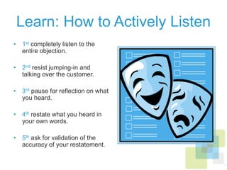 Learn: How to Actively Listen
•  1st completely listen to the
entire objection.
•  2nd resist jumping-in and
talking over the customer.
•  3rd pause for reflection on what
you heard.
•  4th restate what you heard in
your own words.
•  5th ask for validation of the
accuracy of your restatement.
 