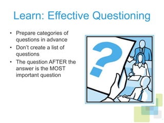Learn: Effective Questioning
•  Prepare categories of
questions in advance
•  Don’t create a list of
questions
•  The question AFTER the
answer is the MOST
important question
 