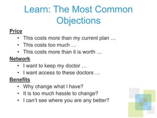 Learn: The Most Common Objections
Price
•  This costs more than my current plan …
•  This costs too much …
•  This costs more than it is worth …
Network
•  I want to keep my doctor …
•  I want access to these doctors …
Beneﬁts
•  Why change what I have?
•  It is too much hassle to change?
•  I can’t see where you are any better?
 