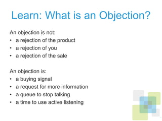 Learn: What is an Objection?
An objection is not:
•  a rejection of the product
•  a rejection of you
•  a rejection of the sale
An objection is:
•  a buying signal
•  a request for more information
•  a queue to stop talking
•  a time to use active listening
 