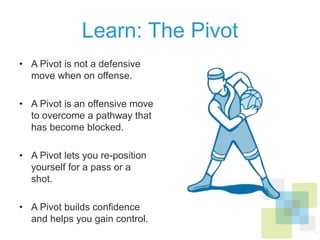 Learn: The Pivot
•  A Pivot is not a defensive
move when on offense.
•  A Pivot is an offensive move
to overcome a pathway that
has become blocked.
•  A Pivot lets you re-position
yourself for a pass or a shot.
•  A Pivot builds conﬁdence
and helps you gain control.
 