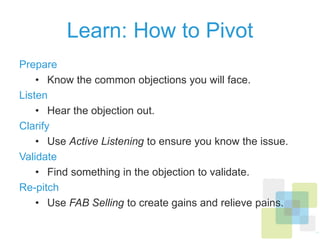 Learn: How to Pivot
Prepare
•  Know the common objections you will face.
Listen
•  Hear the objection out.
Clarify
•  Use Active Listening to ensure you know the issue.
Validate
•  Find something in the objection to validate.
Re-pitch
•  Use FAB Selling to create gains and relieve pains.
 