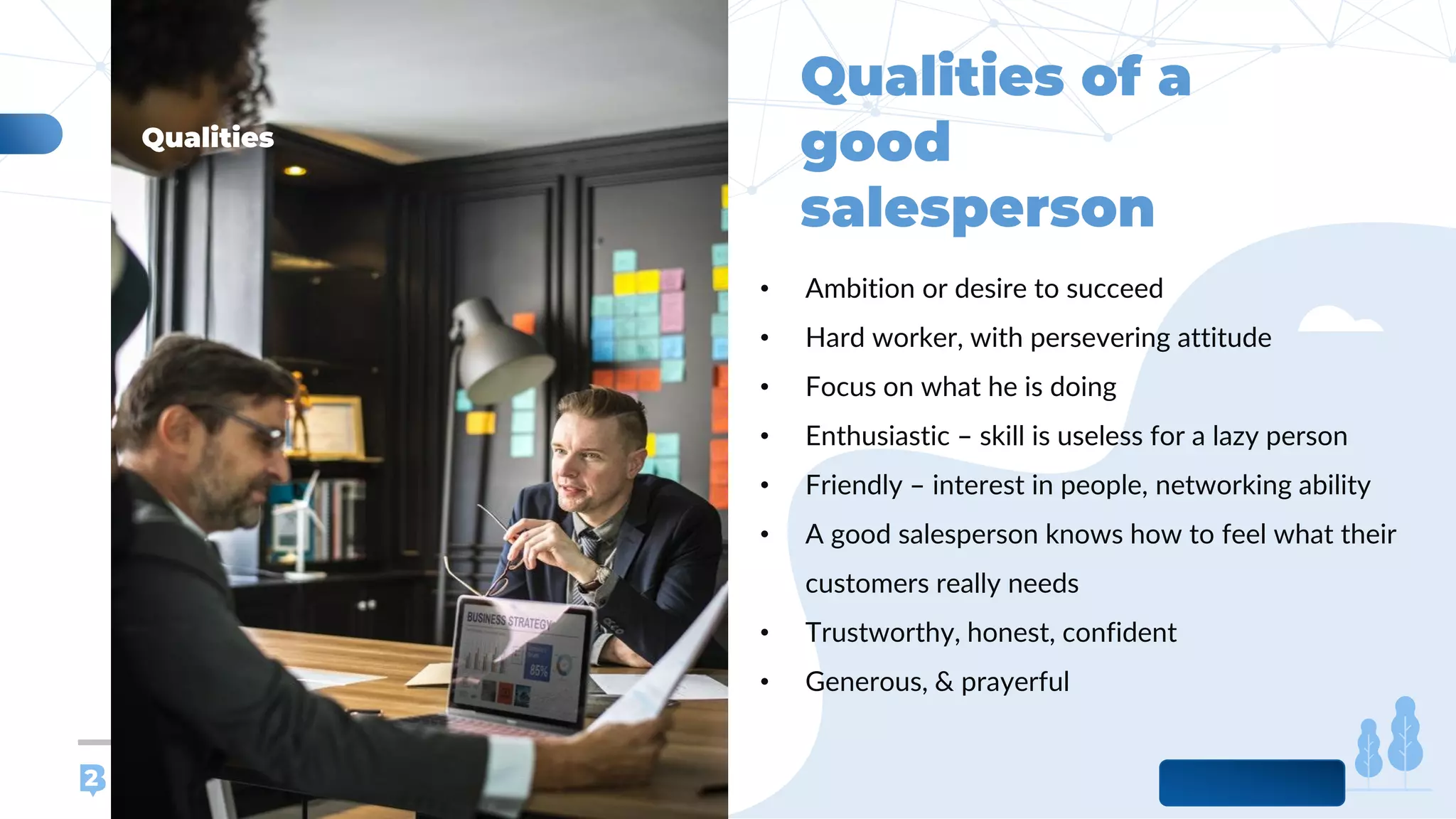 www.b2bcompany.com
• Ambition or desire to succeed
• Hard worker, with persevering attitude
• Focus on what he is doing
• Enthusiastic – skill is useless for a lazy person
• Friendly – interest in people, networking ability
• A good salesperson knows how to feel what their
customers really needs
• Trustworthy, honest, confident
• Generous, & prayerful
 