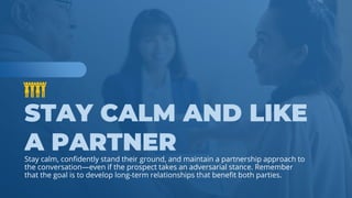 www.b2bcompany.com
Stay calm, confidently stand their ground, and maintain a partnership approach to
the conversation—even if the prospect takes an adversarial stance. Remember
that the goal is to develop long-term relationships that benefit both parties.
 