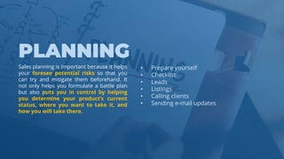 www.b2bcompany.com
• Prepare yourself
• Checklist
• Leads
• Listings
• Calling clients
• Sending e-mail updates
Sales planning is important because it helps
your foresee potential risks so that you
can try and mitigate them beforehand. It
not only helps you formulate a battle plan
but also puts you in control by helping
you determine your product’s current
status, where you want to take it, and
how you will take there.
 