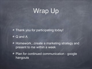 Wrap Up

Thank you for participating today!

Q and A

Homework...create a marketing strategy and
present to me within a week

Plan for continued communication - google
hangouts
 
