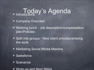 Today’s Agenda
Introductions

Company Overview

Working lunch - Job description/compensation
plan/Policies

Split into groups - New client procedure/doing
the work

Marketing Social Media Maxima

Salesforce

Scenarios
 