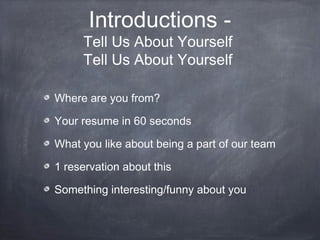 Introductions -
     Tell Us About Yourself
     Tell Us About Yourself

Where are you from?

Your resume in 60 seconds

What you like about being a part of our team

1 reservation about this

Something interesting/funny about you
 