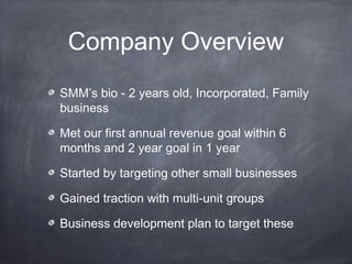 Company Overview
SMM’s bio - 2 years old, Incorporated, Family
business

Met our first annual revenue goal within 6
months and 2 year goal in 1 year

Started by targeting other small businesses

Gained traction with multi-unit groups

Business development plan to target these
 