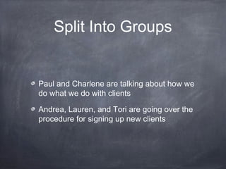 Split Into Groups


Paul and Charlene are talking about how we
do what we do with clients

Andrea, Lauren, and Tori are going over the
procedure for signing up new clients
 