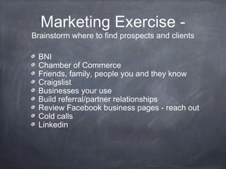 Marketing Exercise -
Brainstorm where to find prospects and clients

 BNI
 Chamber of Commerce
 Friends, family, people you and they know
 Craigslist
 Businesses your use
 Build referral/partner relationships
 Review Facebook business pages - reach out
 Cold calls
 Linkedin
 