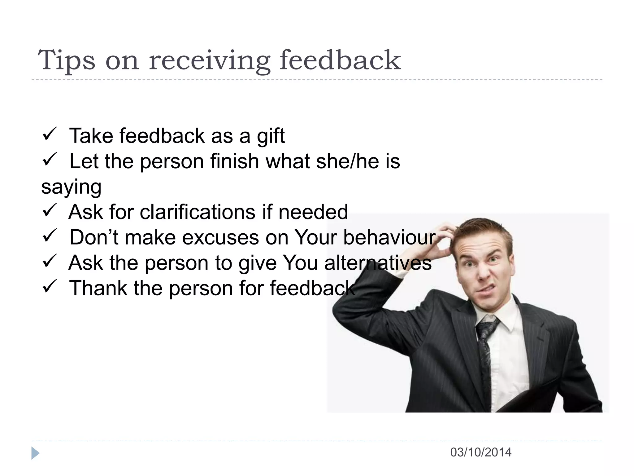 Tips on receiving feedback 
03/10/2014 
 Take feedback as a gift 
 Let the person finish what she/he is 
saying 
 Ask for clarifications if needed 
 Don’t make excuses on Your behaviour 
 Ask the person to give You alternatives 
 Thank the person for feedback 
 