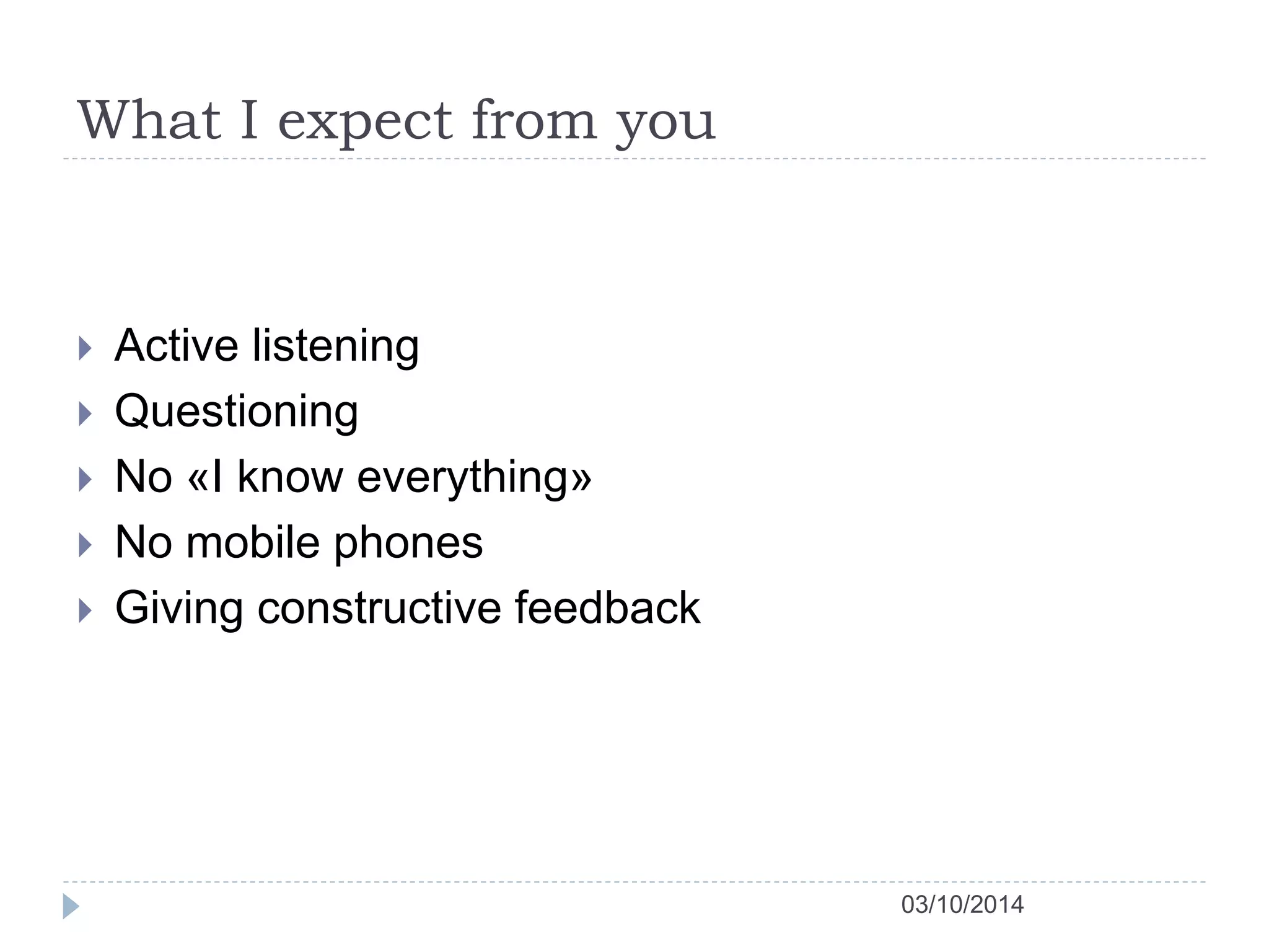 What I expect from you 
03/10/2014 
 Active listening 
 Questioning 
 No «I know everything» 
 No mobile phones 
 Giving constructive feedback 
 