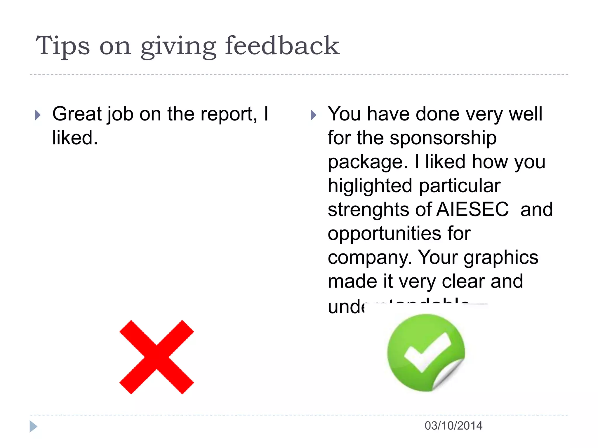 Tips on giving feedback 
03/10/2014 
 Great job on the report, I 
liked. 
 You have done very well 
for the sponsorship 
package. I liked how you 
higlighted particular 
strenghts of AIESEC and 
opportunities for 
company. Your graphics 
made it very clear and 
understandable 
 