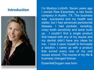 I’m Mystica Linforth. Seven years ago
Introduction
               I owned Raw Essentials, a raw foods
               company in Austin, TX. The business
               was successful and my health was
               stellar, but I had advanced periodontal
               disease. I had pockets, receding,
               crazy tooth sensitivity and tartar build
               up. I couldn’t find a single product
               that helped with any of my issues and
               my dentist didn’t have any ideas for
               me. I took it upon myself to formulate
               a solution. I came up with a product
               that turned every one of my oral
               issues around. The course of my life &
               business changed forever.
               EssentialOxygen was born.
 