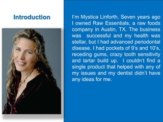 Introduction   I’m Mystica Linforth. Seven years ago
               I owned Raw Essentials, a raw foods
               company in Austin, TX. The business
               was successful and my health was
               stellar, but I had advanced periodontal
               disease. I had pockets of 9’s and 10’s,
               receding gums, crazy tooth sensitivity
               and tartar build up. I couldn’t find a
               single product that helped with any of
               my issues and my dentist didn’t have
               any ideas for me.
 