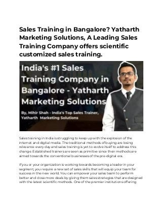 Sales Training in Bangalore? Yatharth 
Marketing Solutions, A Leading Sales 
Training Company offers scientific 
customized sales training. 
 
 
Sales training in India is struggling to keep up with the explosion of the 
internet and digital media. The traditional methods of buying are losing 
relevance every day and sales training is yet to evolve itself to address this 
change. Established trainers are seen as primitive since their methods are 
aimed towards the conventional businesses of the pre-digital era. 
 
If you or your organization is working towards becoming a leader in your 
segment, you require a new set of sales skills that will equip your team for 
success in the new world. You can empower your sales team to perform 
better and close more deals by giving them sales strategies that are designed 
with the latest scientific methods. One of the premier institutions offering 
 
