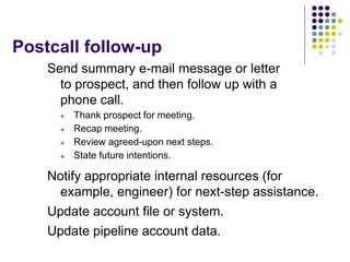 Postcall follow-up
Send summary e-mail message or letter
to prospect, and then follow up with a
phone call.
 Thank prospect for meeting.
 Recap meeting.
 Review agreed-upon next steps.
 State future intentions.
Notify appropriate internal resources (for
example, engineer) for next-step assistance.
Update account file or system.
Update pipeline account data.
 