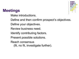 Meetings
Make introductions.
Define and then confirm prospect’s objectives.
Define your objectives.
Review business need.
Identify contributing factors.
Present possible solutions.
Reach consensus
(fit, no fit, investigate further).
 