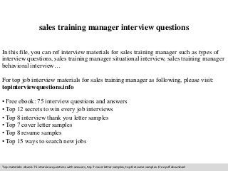 sales training manager interview questions 
In this file, you can ref interview materials for sales training manager such as types of 
interview questions, sales training manager situational interview, sales training manager 
behavioral interview… 
For top job interview materials for sales training manager as following, please visit: 
topinterviewquestions.info 
• Free ebook: 75 interview questions and answers 
• Top 12 secrets to win every job interviews 
• Top 8 interview thank you letter samples 
• Top 7 cover letter samples 
• Top 8 resume samples 
• Top 15 ways to search new jobs 
Top materials: ebook: 75 interview questions with answers, top 7 cover letter samples, top 8 resume samples. Free pdf download 
 