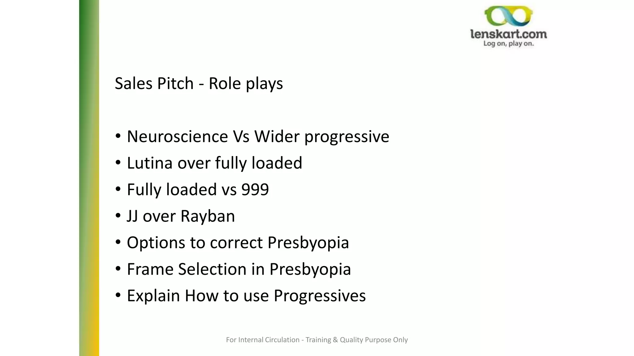 For Internal Circulation - Training & Quality Purpose Only
Sales Pitch - Role plays
• Neuroscience Vs Wider progressive
• Lutina over fully loaded
• Fully loaded vs 999
• JJ over Rayban
• Options to correct Presbyopia
• Frame Selection in Presbyopia
• Explain How to use Progressives
 