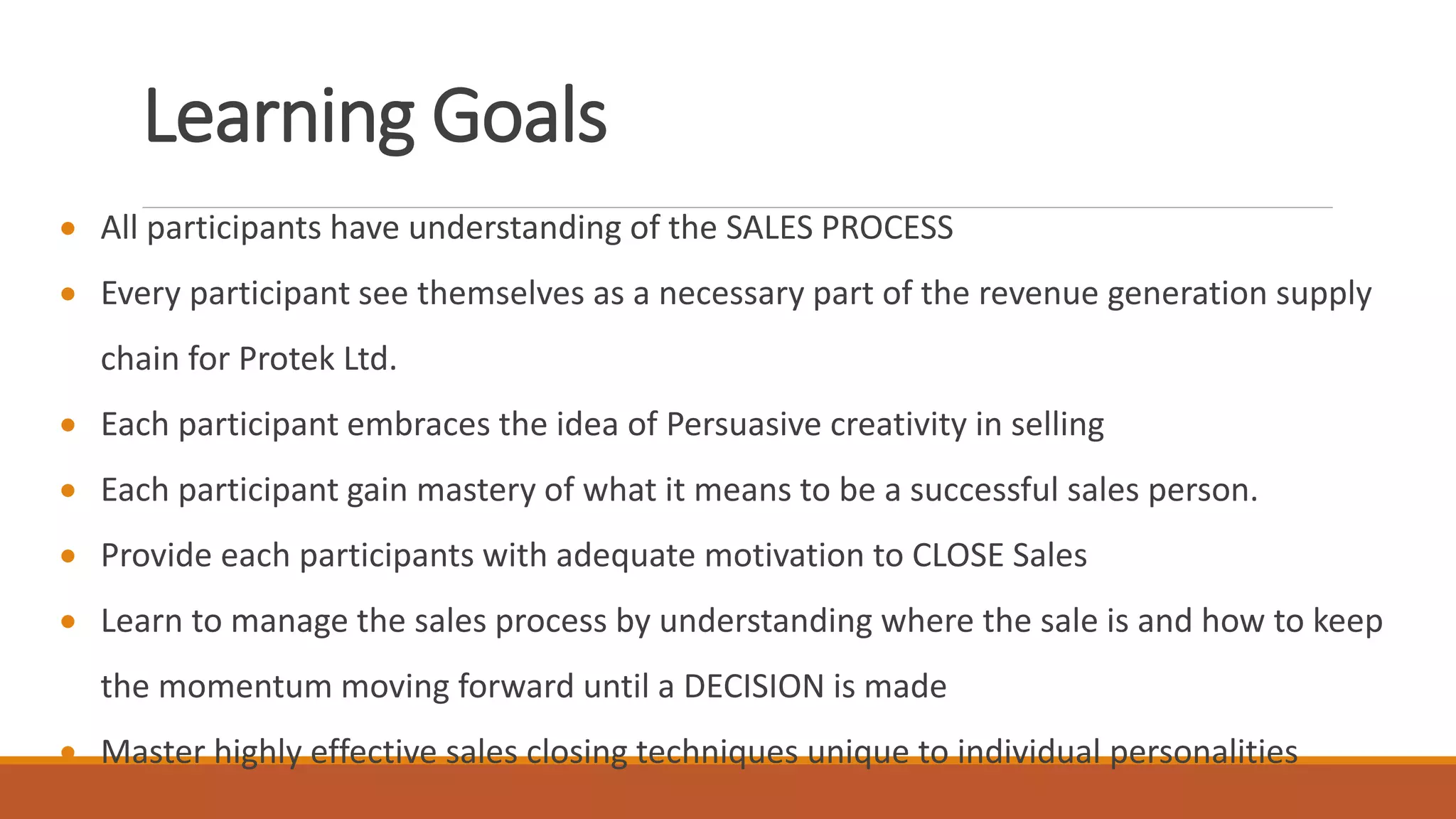 Learning Goals
 All participants have understanding of the SALES PROCESS
 Every participant see themselves as a necessary part of the revenue generation supply
chain for Protek Ltd.
 Each participant embraces the idea of Persuasive creativity in selling
 Each participant gain mastery of what it means to be a successful sales person.
 Provide each participants with adequate motivation to CLOSE Sales
 Learn to manage the sales process by understanding where the sale is and how to keep
the momentum moving forward until a DECISION is made
 Master highly effective sales closing techniques unique to individual personalities
 