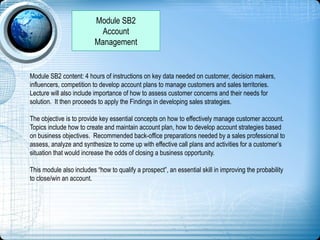 Module SB2
Account
Management
Module SB2 content: 4 hours of instructions on key data needed on customer, decision makers,
influencers, competition to develop account plans to manage customers and sales territories.
Lecture will also include importance of how to assess customer concerns and their needs for
solution. It then proceeds to apply the Findings in developing sales strategies.
The objective is to provide key essential concepts on how to effectively manage customer account.
Topics include how to create and maintain account plan, how to develop account strategies based
on business objectives. Recommended back-office preparations needed by a sales professional to
assess, analyze and synthesize to come up with effective call plans and activities for a customer’s
situation that would increase the odds of closing a business opportunity.
This module also includes “how to qualify a prospect”, an essential skill in improving the probability
to close/win an account.
 
