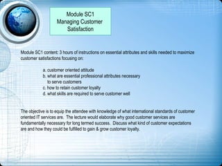 Module SC1
Managing Customer
Satisfaction
Module SC1 content: 3 hours of instructions on essential attributes and skills needed to maximize
customer satisfactions focusing on:
a. customer oriented attitude
b. what are essential professional attributes necessary
to serve customers
c. how to retain customer loyalty
d. what skills are required to serve customer well
The objective is to equip the attendee with knowledge of what international standards of customer
oriented IT services are. The lecture would elaborate why good customer services are
fundamentally necessary for long termed success. Discuss what kind of customer expectations
are and how they could be fulfilled to gain & grow customer loyalty.
 