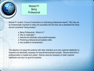 Module P1
Being
Professional
Module P1 content: 3 hours of instructions on what being professional means? Why they are
so fundamentally important to make one successful and why they are so desirable than those
that are considered “being amateur”:
a. Being Professional - What Is It ?
b. Why is it desirable ?
c. Describe the attributes using real-life examples
d. Practicing professional and adaptive skills
e. Key qualities & characteristics
The objective is to equip the audience with clear motivation as to why customer satisfaction is
important and absolutely necessary for long termed business success. Discuss what kind of
professionalism is needed and valued. Discuss what are necessary to retain customer
satisfaction and why it is good for business.
 