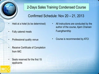 • Held at a hotel (to be determined)
• Fully catered meals
• Professional quality venue
• Receive Certificate of Completion
from IMC
• Seats reserved for the first 15
applicants
• All instructions are conducted by the
author of the course, Ajarn Charoen
Fuangtharnthip
• Course is recommended by ATCI
Confirmed Schedule: Nov 20 – 21, 2013
2-Days Sales Training Condensed Course
 
