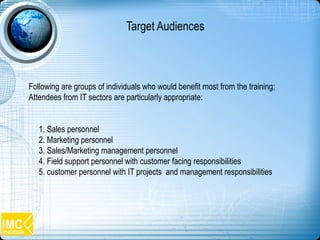 Following are groups of individuals who would benefit most from the training;
Attendees from IT sectors are particularly appropriate:
1. Sales personnel
2. Marketing personnel
3. Sales/Marketing management personnel
4. Field support personnel with customer facing responsibilities
5. customer personnel with IT projects and management responsibilities
Target Audiences
 