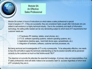 Module SA
An Effective
Sales Professional
Module SA content: 4 hours of instructions on what makes a sales professional a special
breed of people in IT – if they are successful, they are considered highly sought after individuals who are
skilled to sell solutions in a highly technical industry. Due to the complexity and depth of Information
technology, the selling skills needed can be very demanding subject to which level of IT requirements their
customer needs are:
1. IT hardware (PC desktop, tablets, smart phones, etc.)
2. IT O.S. software (operating systems, network operating systems, etc.)
3. Applications (desktop apps., hand-held device apps, spreadsheets, etc.)
4. Integration of hardware, software, customer services processes, etc.
But being technical and knowledgeable of IT is only a prerequisite. To be adequately effective, one needs
to have the soft skills to apply the technical understanding so that its solution benefits will be perceived
correctly by the customer so much so that he/she would “BUY”.
The objective is to provide the attendee the essential knowledge of primary roles and responsibilities of an
IT sales professional; what soft skills it takes to be successful; learn to succeed regardless of which level
of IT complexity they are in.
 