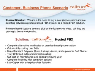 Customer- Business Phone Scenario


    Current Situation: We are in the need to buy a new phone system and are
    debating between a premise-based PBX system, or a hosted PBX solution.

    Premise-based systems seem to give us the features we need, but they are
    proving to be very expensive.


            Solution:                           Hosted PBX
-    Complete alternative to a hosted or premise-based phone system
-    Cut monthly cost by over 60%
-    Uses Standard Polycom, Cisco, Linksys, Aastra, and a powerful Soft Phone
-    Truly Unlimited outbound domestic calling
-    Cut cost on maintenance and adding/removing user
-    Complete flexibility with bandwidth options
-    Low Capex with enterprise-class features

     11                                                          Callture Confidential
 