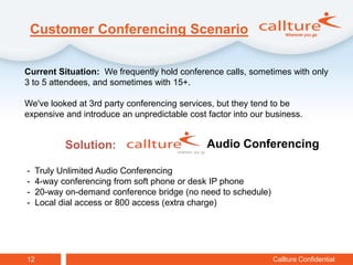 Customer Conferencing Scenario

Current Situation: We frequently hold conference calls, sometimes with only
3 to 5 attendees, and sometimes with 15+.

We've looked at 3rd party conferencing services, but they tend to be
expensive and introduce an unpredictable cost factor into our business.


            Solution:                         Audio Conferencing

-    Truly Unlimited Audio Conferencing
-    4-way conferencing from soft phone or desk IP phone
-    20-way on-demand conference bridge (no need to schedule)
-    Local dial access or 800 access (extra charge)




12                                                              Callture Confidential
 