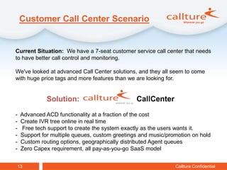 Customer Call Center Scenario


Current Situation: We have a 7-seat customer service call center that needs
to have better call control and monitoring.

We've looked at advanced Call Center solutions, and they all seem to come
with huge price tags and more features than we are looking for.


              Solution:                         CallCenter
-   Advanced ACD functionality at a fraction of the cost
-   Create IVR tree online in real time
-   Free tech support to create the system exactly as the users wants it.
-   Support for multiple queues, custom greetings and music/promotion on hold
-   Custom routing options, geographically distributed Agent queues
-   Zero Capex requirement, all pay-as-you-go SaaS model


13                                                             Callture Confidential
 