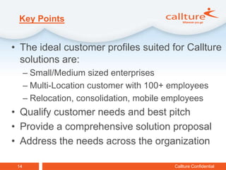 Key Points


• The ideal customer profiles suited for Callture
  solutions are:
      – Small/Medium sized enterprises
      – Multi-Location customer with 100+ employees
      – Relocation, consolidation, mobile employees
• Qualify customer needs and best pitch
• Provide a comprehensive solution proposal
• Address the needs across the organization

 14                                       Callture Confidential
 