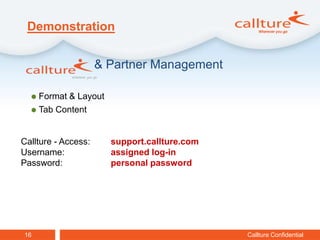 Demonstration


                     & Partner Management

   Format & Layout
   Tab Content



Callture - Access:     support.callture.com
Username:              assigned log-in
Password:              personal password




16                                            Callture Confidential
 