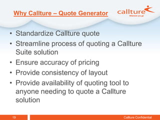 Why Callture – Quote Generator


• Standardize Callture quote
• Streamline process of quoting a Callture
  Suite solution
• Ensure accuracy of pricing
• Provide consistency of layout
• Provide availability of quoting tool to
  anyone needing to quote a Callture
  solution

19                                  Callture Confidential
 